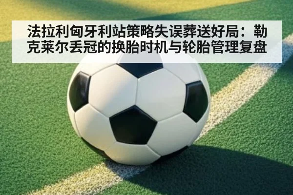 法拉利匈牙利站策略失误葬送好局：勒克莱尔丢冠的换胎时机与轮胎管理复盘