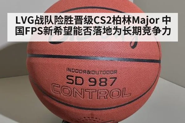 LVG战队险胜晋级CS2柏林Major 中国FPS新希望能否落地为长期竞争力
