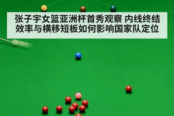 张子宇女篮亚洲杯首秀观察 内线终结效率与横移短板如何影响国家队定位